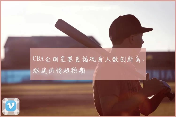 CBA全明星赛直播观看人数创新高，球迷热情超预期