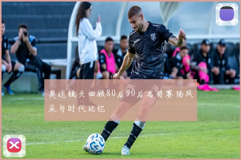 奥运镜头回顾80后90后名将赛场风采与时代记忆