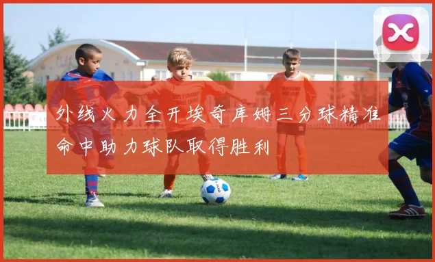 外线火力全开埃奇库姆三分球精准命中助力球队取得胜利