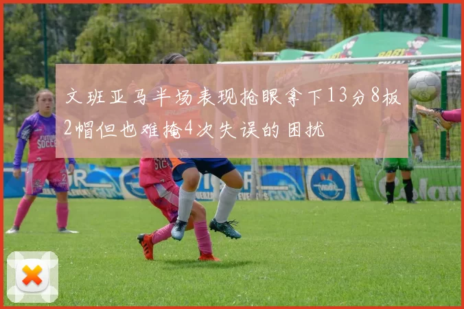 文班亚马半场表现抢眼拿下13分8板2帽但也难掩4次失误的困扰