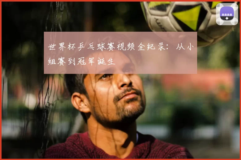 世界杯乒乓球赛视频全纪录：从小组赛到冠军诞生