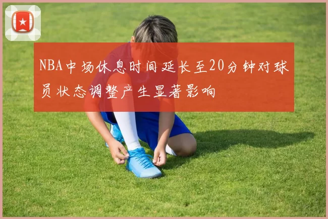 NBA中场休息时间延长至20分钟对球员状态调整产生显著影响