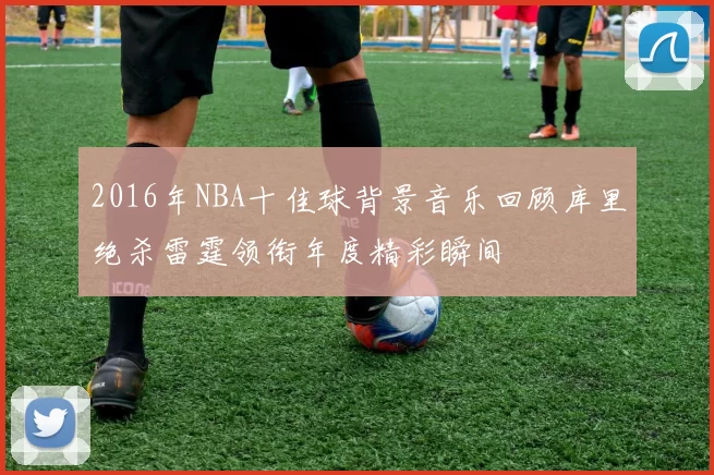 2016年NBA十佳球背景音乐回顾库里绝杀雷霆领衔年度精彩瞬间