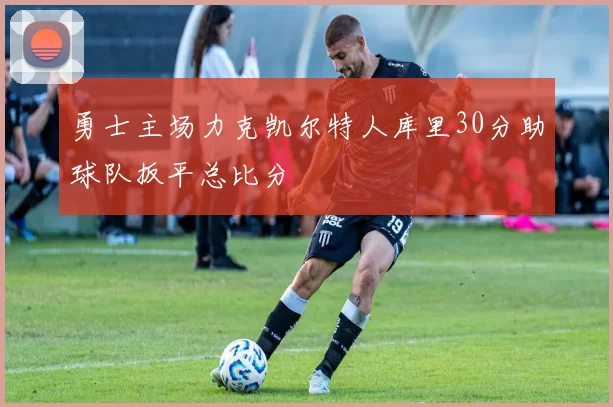 勇士主场力克凯尔特人库里30分助球队扳平总比分