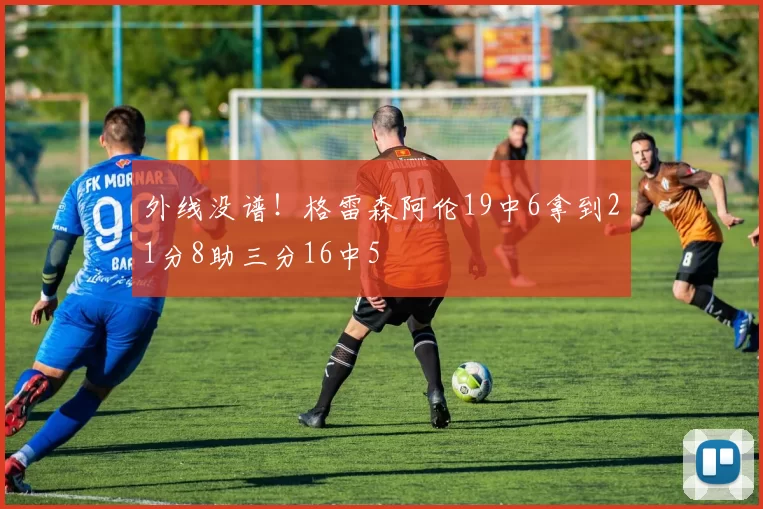 外线没谱！格雷森阿伦19中6拿到21分8助三分16中5