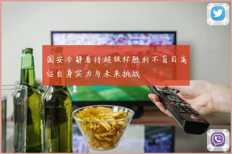 国安冷静看待超级杯胜利不盲目高估自身实力与未来挑战