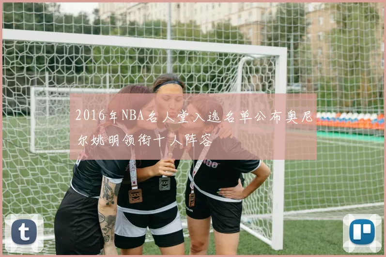2016年NBA名人堂入选名单公布奥尼尔姚明领衔十人阵容