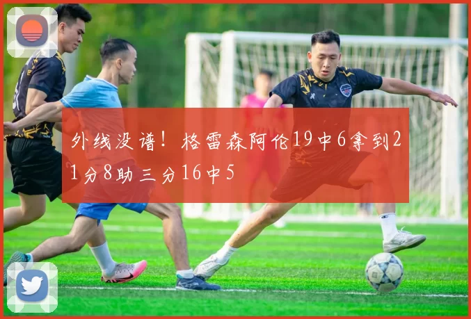 外线没谱！格雷森阿伦19中6拿到21分8助三分16中5