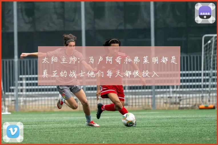 太阳主帅:马卢阿奇和弗莱明都是真正的战士他们每天都很投入