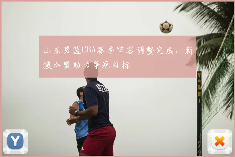 山东男篮CBA赛季阵容调整完成,新援加盟助力争冠目标
