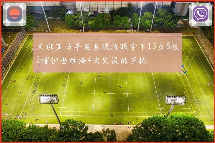 文班亚马半场表现抢眼拿下13分8板2帽但也难掩4次失误的困扰