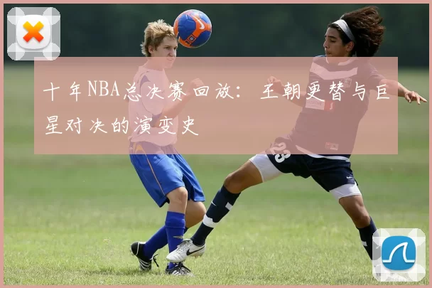 十年NBA总决赛回放：王朝更替与巨星对决的演变史