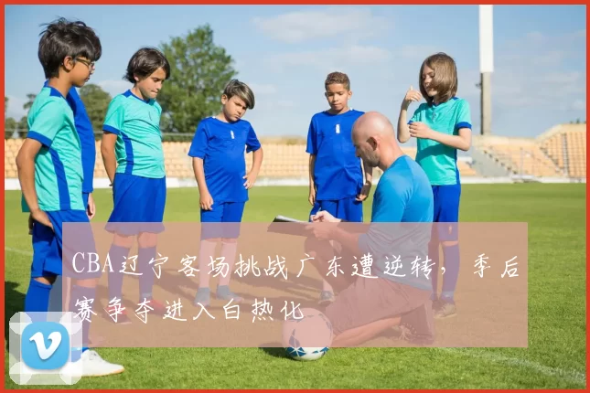 CBA辽宁客场挑战广东遭逆转,季后赛争夺进入白热化