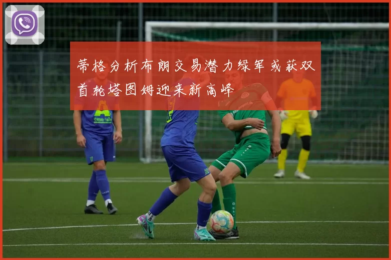 蒂格分析布朗交易潜力绿军或获双首轮塔图姆迎来新高峰
