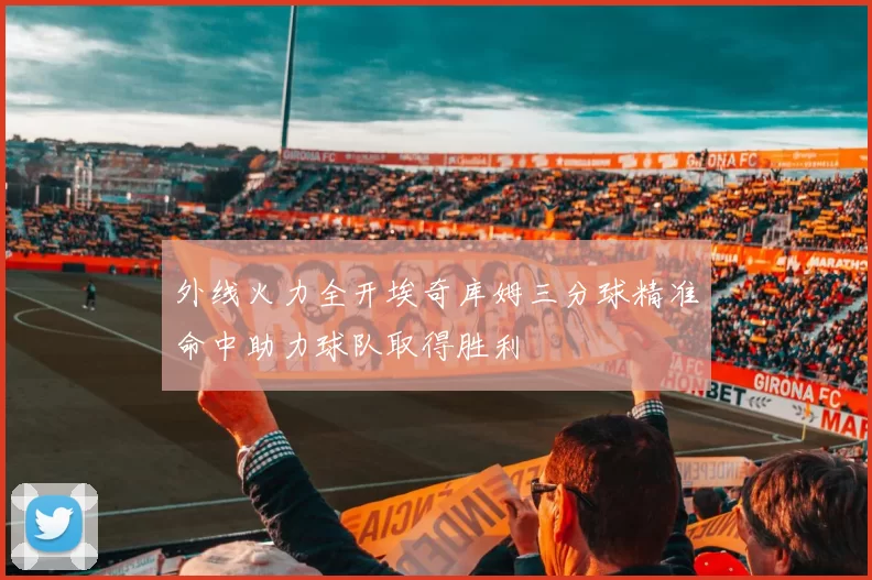 外线火力全开埃奇库姆三分球精准命中助力球队取得胜利