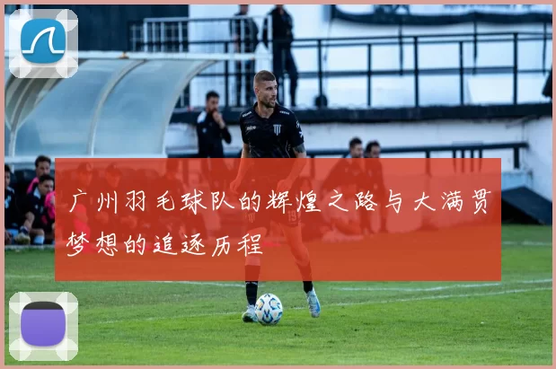 广州羽毛球队的辉煌之路与大满贯梦想的追逐历程