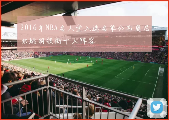 2016年NBA名人堂入选名单公布奥尼尔姚明领衔十人阵容