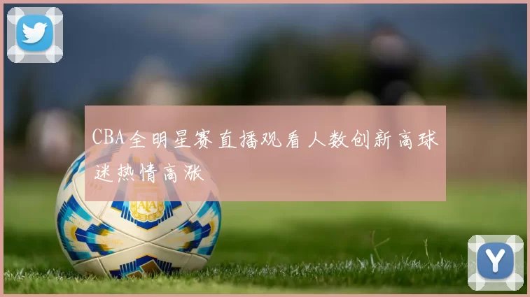 CBA全明星赛直播观看人数创新高球迷热情高涨