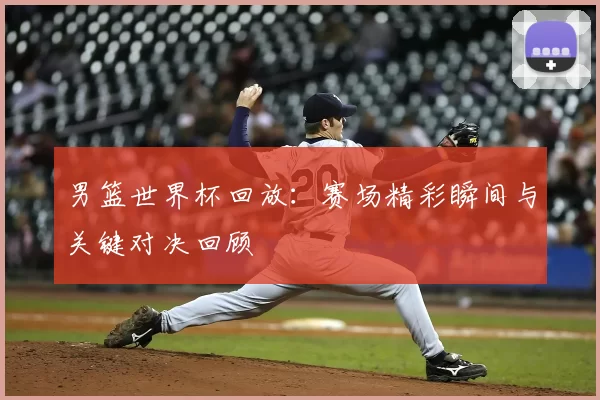 男篮世界杯回放：赛场精彩瞬间与关键对决回顾