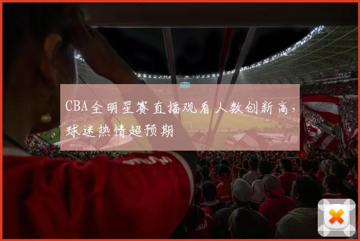 CBA全明星赛直播观看人数创新高,球迷热情超预期
