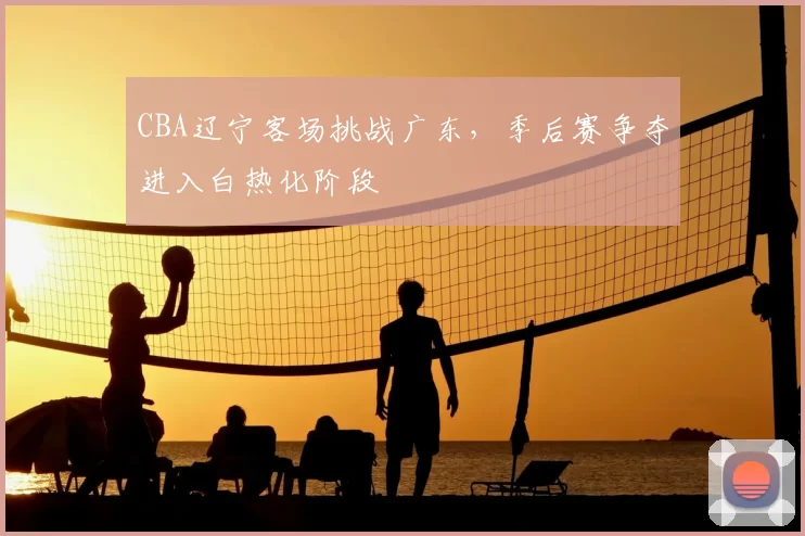 CBA辽宁客场挑战广东，季后赛争夺进入白热化阶段