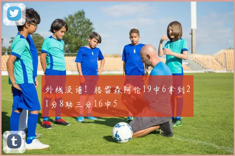 外线没谱！格雷森阿伦19中6拿到21分8助三分16中5