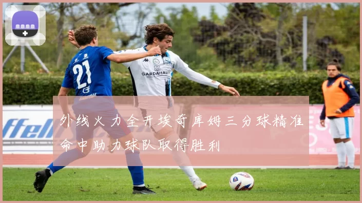 外线火力全开埃奇库姆三分球精准命中助力球队取得胜利