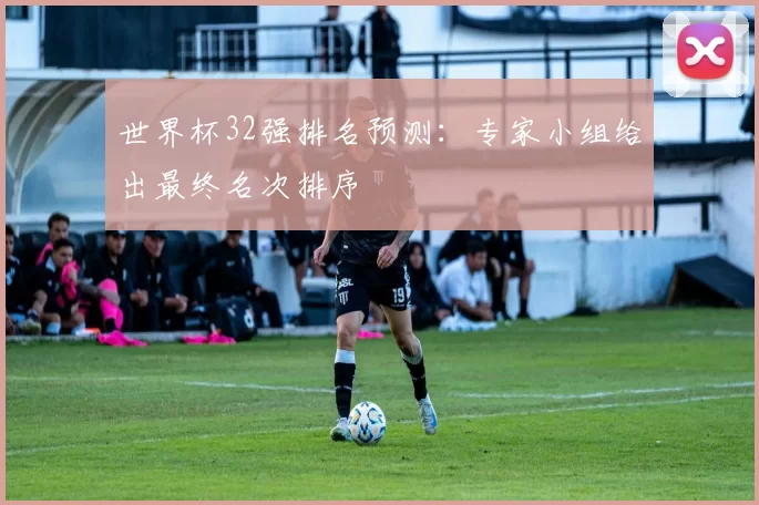 世界杯32强排名预测：专家小组给出最终名次排序