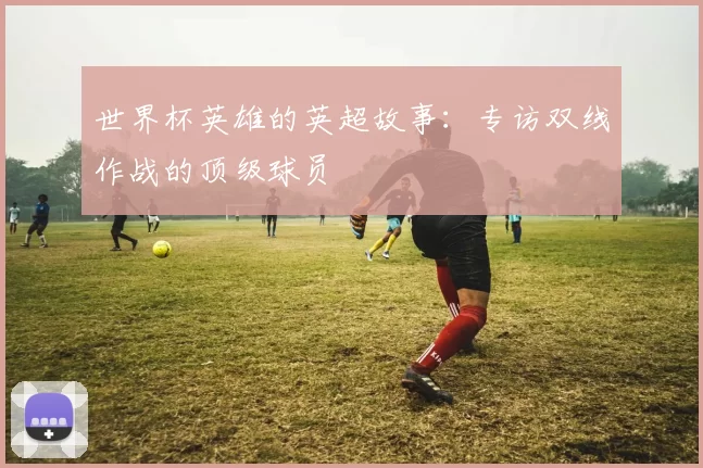 世界杯英雄的英超故事:专访双线作战的顶级球员