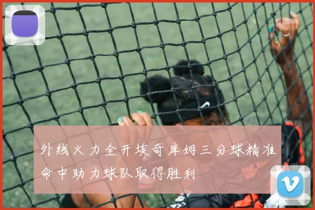 外线火力全开埃奇库姆三分球精准命中助力球队取得胜利