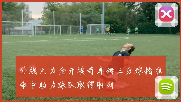 外线火力全开埃奇库姆三分球精准命中助力球队取得胜利