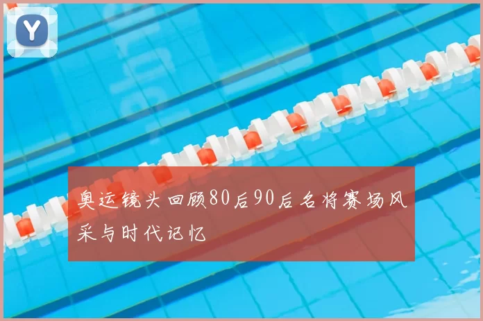 奥运镜头回顾80后90后名将赛场风采与时代记忆