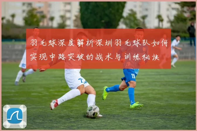 羽毛球深度解析深圳羽毛球队如何实现中路突破的战术与训练秘诀