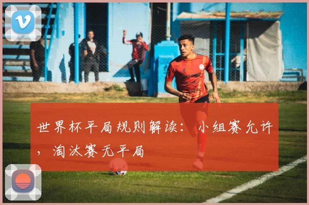 世界杯平局规则解读:小组赛允许,淘汰赛无平局
