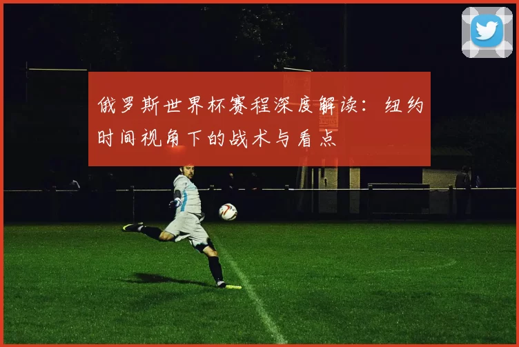 俄罗斯世界杯赛程深度解读：纽约时间视角下的战术与看点