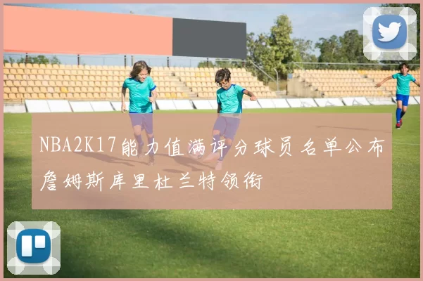 NBA2K17能力值满评分球员名单公布詹姆斯库里杜兰特领衔