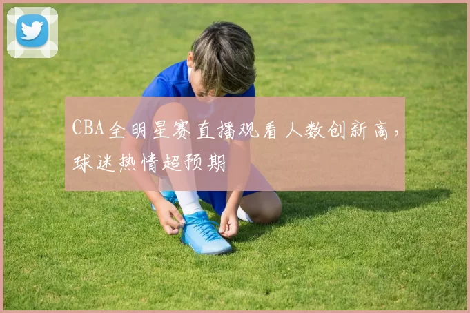 CBA全明星赛直播观看人数创新高，球迷热情超预期