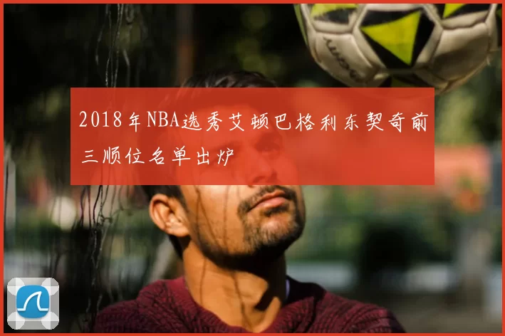 2018年NBA选秀艾顿巴格利东契奇前三顺位名单出炉