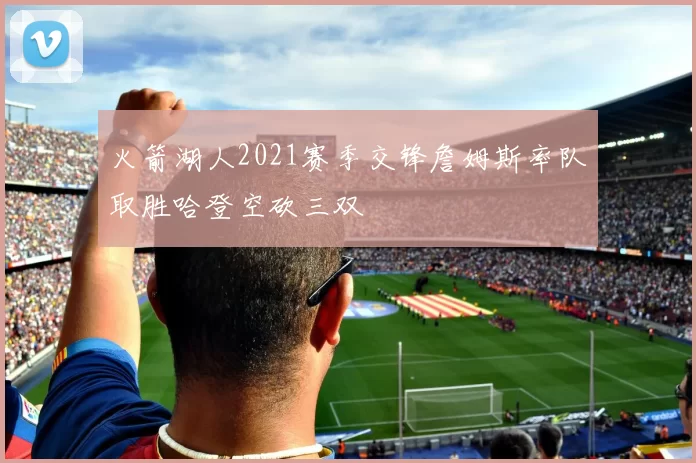 火箭湖人2021赛季交锋詹姆斯率队取胜哈登空砍三双