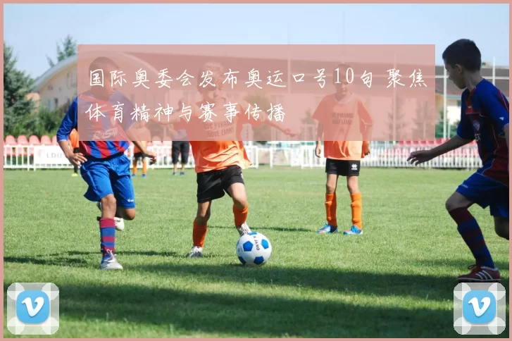 国际奥委会发布奥运口号10句 聚焦体育精神与赛事传播