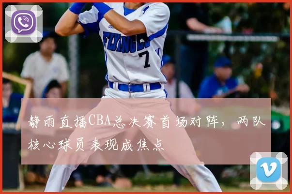 静雨直播CBA总决赛首场对阵，两队核心球员表现成焦点