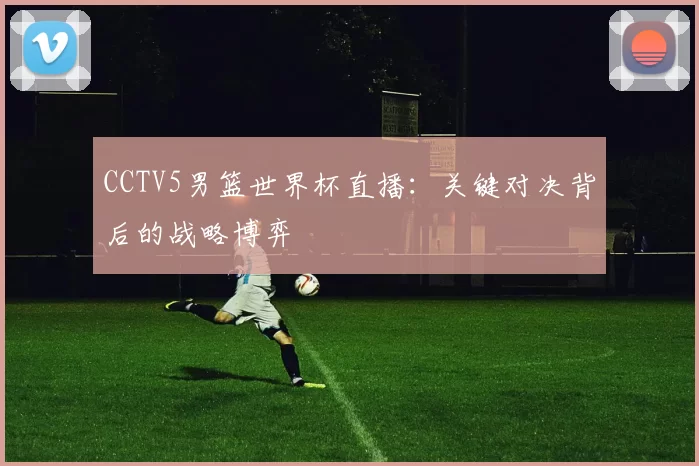 CCTV5男篮世界杯直播：关键对决背后的战略博弈