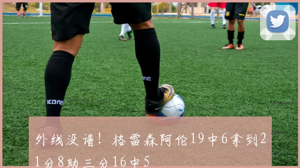 外线没谱!格雷森阿伦19中6拿到21分8助三分16中5