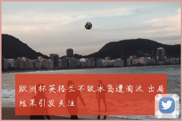 欧洲杯英格兰不敌冰岛遭淘汰 出局结果引发关注