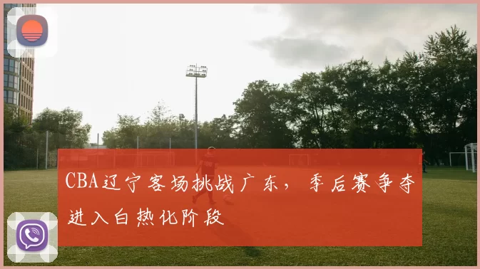 CBA辽宁客场挑战广东，季后赛争夺进入白热化阶段
