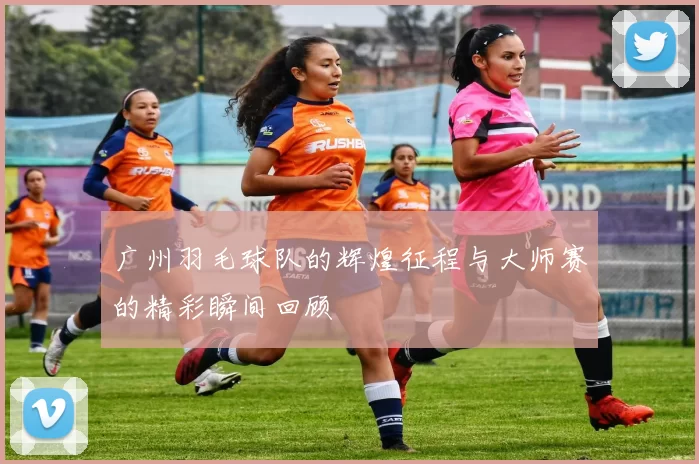 广州羽毛球队的辉煌征程与大师赛的精彩瞬间回顾