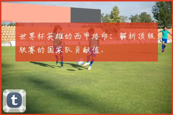 世界杯英雄的西甲烙印:解析顶级联赛的国家队贡献值。