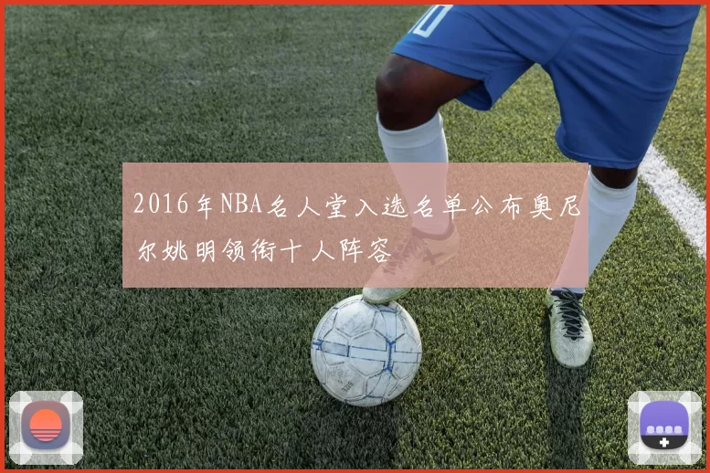 2016年NBA名人堂入选名单公布奥尼尔姚明领衔十人阵容
