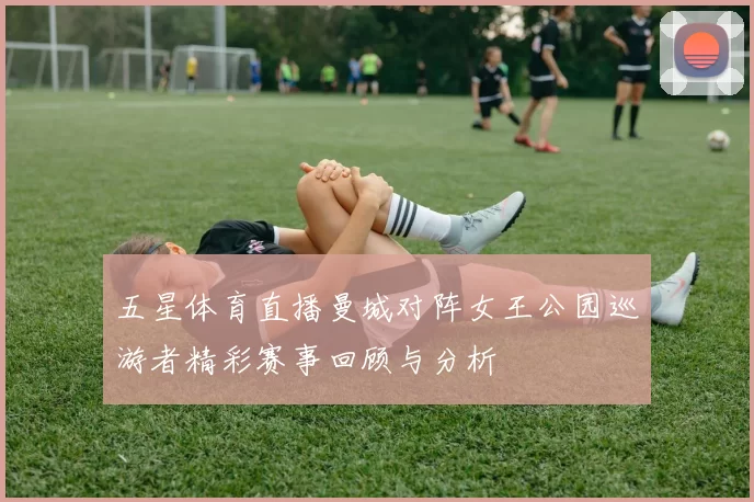 五星体育直播曼城对阵女王公园巡游者精彩赛事回顾与分析