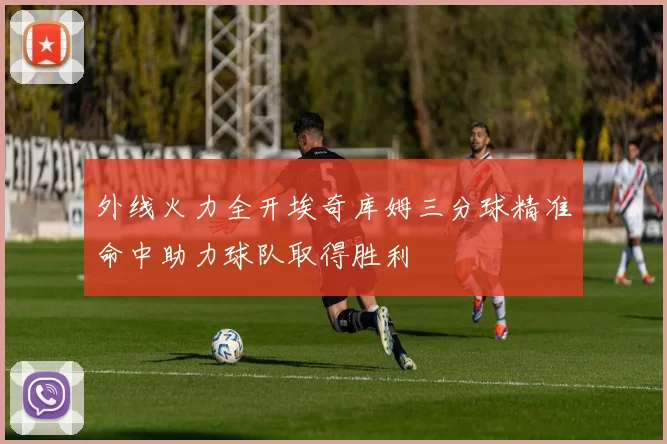 外线火力全开埃奇库姆三分球精准命中助力球队取得胜利